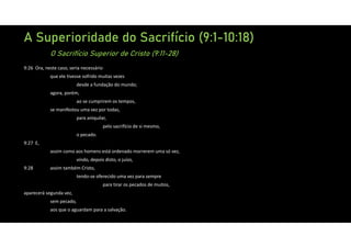 A Superioridade do Sacrifício (9:1-10:18)
O Sacrifício Superior de Cristo (9:11-28)
9:26 Ora, neste caso, seria necessário
que ele tivesse sofrido muitas vezes
desde a fundação do mundo;
agora, porém,
ao se cumprirem os tempos,
se manifestou uma vez por todas,
para aniquilar,
pelo sacrifício de si mesmo,
o pecado.
9:27 E,
assim como aos homens está ordenado morrerem uma só vez,
vindo, depois disto, o juízo,
9:28 assim também Cristo,
tendo‐se oferecido uma vez para sempre
para tirar os pecados de muitos,
aparecerá segunda vez,
sem pecado,
aos que o aguardam para a salvação.
 