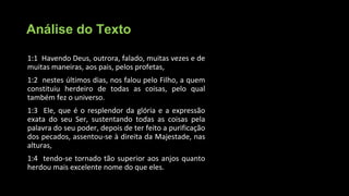 Análise do Texto
1:1 Havendo Deus, outrora, falado, muitas vezes e de
muitas maneiras, aos pais, pelos profetas,
1:2 nestes últimos dias, nos falou pelo Filho, a quem
constituiu herdeiro de todas as coisas, pelo qual
também fez o universo.
1:3 Ele, que é o resplendor da glória e a expressão
exata do seu Ser, sustentando todas as coisas pela
palavra do seu poder, depois de ter feito a purificação
dos pecados, assentou-se à direita da Majestade, nas
alturas,
1:4 tendo-se tornado tão superior aos anjos quanto
herdou mais excelente nome do que eles.
 