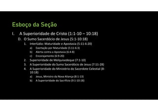 Esboço da Seção
I. A Superioridade de Cristo (1:1‐10 – 10:18)
D. O Sumo Sacerdócio de Jesus (5:1‐10:18)
1. Interlúdio: Maturidade e Apostasia (5:11‐6:20)
a) Exortação por Maturidade (5:11‐6:3)
b) Alerta contra a Apostasia (6:4‐8)
c) Encorajamento (6:9‐20)
2. Superioridade de Melquisedeque (7:1‐10)
3. A Superioridade do Sumo Sacerdócio de Jesus (7:11‐28)
4. A Superioridade do Ministério do Sacerdote Celestial (8‐
10:18)
a) Jesus, Ministro da Nova Aliança (8:1‐13)
b) A Superioridade do Sacrifício (9:1‐10:18)
 