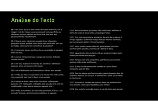 Análise do Texto
10:1 Ora, visto que a lei tem sombra dos bens vindouros, não a
imagem real das coisas, nunca jamais pode tornar perfeitos os
ofertantes, com os mesmos sacrifícios que, ano após ano,
perpetuamente, eles oferecem.
10:2 Doutra sorte, não teriam cessado de ser oferecidos,
porquanto os que prestam culto, tendo sido purificados uma vez
por todas, não mais teriam consciência de pecados?
10:3 Entretanto, nesses sacrifícios faz‐se recordação de pecados
todos os anos,
10:4 porque é impossível que o sangue de touros e de bodes
remova pecados.
10:5 Por isso, ao entrar no mundo, diz: Sacrifício e oferta não
quiseste; antes, um corpo me formaste;
10:6 não te deleitaste com holocaustos e ofertas pelo pecado.
10:7 Então, eu disse: Eis aqui estou ( no rolo do livro está escrito a
meu respeito ), para fazer, ó Deus, a tua vontade.
10:8 Depois de dizer, como acima: Sacrifícios e ofertas não
quiseste, nem holocaustos e oblações pelo pecado, nem com isto
te deleitaste ( coisas que se oferecem segundo a lei ),
10:9 então, acrescentou: Eis aqui estou para fazer, ó Deus, a tua
vontade. Remove o primeiro para estabelecer o segundo.
10:10 Nessa vontade é que temos sido santificados, mediante a
oferta do corpo de Jesus Cristo, uma vez por todas.
10:11 Ora, todo sacerdote se apresenta, dia após dia, a exercer o
serviço sagrado e a oferecer muitas vezes os mesmos sacrifícios,
que nunca jamais podem remover pecados;
10:12 Jesus, porém, tendo oferecido, para sempre, um único
sacrifício pelos pecados, assentou‐se à destra de Deus,
10:13 aguardando, daí em diante, até que os seus inimigos sejam
postos por estrado dos seus pés.
10:14 Porque, com uma única oferta, aperfeiçoou para sempre
quantos estão sendo santificados.
10:15 E disto nos dá testemunho também o Espírito Santo;
porquanto, após ter dito:
10:16 Esta é a aliança que farei com eles, depois daqueles dias, diz
o Senhor: Porei no seu coração as minhas leis e sobre a sua mente
as inscreverei,
10:17 acrescenta: Também de nenhum modo me lembrarei dos
seus pecados e das suas iniqüidades, para sempre.
10:18 Ora, onde há remissão destes, já não há oferta pelo pecado.
 