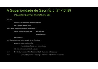 A Superioridade do Sacrifício (9:1-10:18)
O Sacrifício Superior de Cristo (9:11-28)
10:1 Ora,
visto que a lei tem sombra dos bens vindouros,
não a imagem real das coisas,
nunca jamais pode tornar perfeitos os ofertantes,
com os mesmos sacrifícios que, ano após ano,
perpetuamente,
eles oferecem.
10:2 Doutra sorte, não teriam cessado de ser oferecidos,
porquanto os que prestam culto,
tendo sido purificados uma vez por todas,
não mais teriam consciência de pecados?
10:3 Entretanto, nesses sacrifícios faz‐se recordação de pecados todos os anos,
10:4 porque é impossível que o sangue de touros e de bodes remova pecados.
 