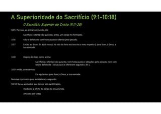 A Superioridade do Sacrifício (9:1-10:18)
O Sacrifício Superior de Cristo (9:11-28)
10:5 Por isso, ao entrar no mundo, diz:
Sacrifício e oferta não quiseste; antes, um corpo me formaste;
10:6 não te deleitaste com holocaustos e ofertas pelo pecado.
10:7 Então, eu disse: Eis aqui estou ( no rolo do livro está escrito a meu respeito ), para fazer, ó Deus, a
tua vontade.
10:8 Depois de dizer, como acima:
Sacrifícios e ofertas não quiseste, nem holocaustos e oblações pelo pecado, nem com
isto te deleitaste ( coisas que se oferecem segundo a lei ),
10:9 então, acrescentou:
Eis aqui estou para fazer, ó Deus, a tua vontade.
Remove o primeiro para estabelecer o segundo.
10:10 Nessa vontade é que temos sido santificados,
mediante a oferta do corpo de Jesus Cristo,
uma vez por todas.
 