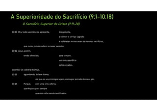 A Superioridade do Sacrifício (9:1-10:18)
O Sacrifício Superior de Cristo (9:11-28)
10:11 Ora, todo sacerdote se apresenta, dia após dia,
a exercer o serviço sagrado
e a oferecer muitas vezes os mesmos sacrifícios,
que nunca jamais podem remover pecados;
10:12 Jesus, porém,
tendo oferecido, para sempre,
um único sacrifício
pelos pecados,
assentou‐se à destra de Deus,
10:13 aguardando, daí em diante,
até que os seus inimigos sejam postos por estrado dos seus pés.
10:14 Porque, com uma única oferta,
aperfeiçoou para sempre
quantos estão sendo santificados.
 