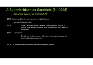 A Superioridade do Sacrifício (9:1-10:18)
O Sacrifício Superior de Cristo (9:11-28)
10:15 E disto nos dá testemunho também o Espírito Santo;
porquanto, após ter dito:
10:16 Esta é a aliança que farei com eles, depois daqueles dias, diz o
Senhor: Porei no seu coração as minhas leis e sobre a sua mente as
inscreverei,
10:17 acrescenta:
Também de nenhum modo me lembrarei dos seus pecados e das
suas iniqüidades, para sempre.
10:18 Ora, onde há remissão destes, já não há oferta pelo pecado.
 