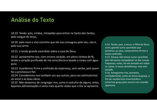 Análise do Texto
10:19 Tendo, pois, irmãos, intrepidez para entrar no Santo dos Santos,
pelo sangue de Jesus,
10:20 pelo novo e vivo caminho que ele nos consagrou pelo véu, isto é,
pela sua carne,
10:21 e tendo grande sacerdote sobre a casa de Deus,
10:22 aproximemo‐nos, com sincero coração, em plena certeza de fé,
tendo o coração purificado de má consciência e lavado o corpo com água
pura.
10:23 Guardemos firme a confissão da esperança, sem vacilar, pois quem
fez a promessa é fiel.
10:24 Consideremo‐nos também uns aos outros, para nos estimularmos
ao amor e às boas obras.
10:25 Não deixemos de congregar‐nos, como é costume de alguns; antes,
façamos admoestações e tanto mais quanto vedes que o Dia se aproxima.
4:14 Tendo, pois, a Jesus, o Filho de Deus,
como grande sumo sacerdote que
penetrou os céus, conservemos firmes a
nossa confissão.
4:15 Porque não temos sumo sacerdote
que não possa compadecer‐se das nossas
fraquezas; antes, foi ele tentado em todas
as coisas, à nossa semelhança, mas sem
pecado.
4:16 Acheguemo‐nos, portanto,
confiadamente, junto ao trono da graça, a
fim de recebermos misericórdia e
acharmos graça para socorro em ocasião
oportuna.
 