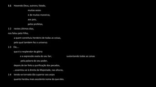 1:1 Havendo Deus, outrora, falado,
muitas vezes
e de muitas maneiras,
aos pais,
pelos profetas,
1:2 nestes últimos dias,
nos falou pelo Filho,
a quem constituiu herdeiro de todas as coisas,
pelo qual também fez o universo.
1:3 Ele,...
que é o resplendor da glória
e a expressão exata do seu Ser, sustentando todas as coisas
pela palavra do seu poder,
depois de ter feito a purificação dos pecados,
...assentou-se à direita da Majestade, nas alturas,
1:4 tendo-se tornado tão superior aos anjos
quanto herdou mais excelente nome do que eles.
 