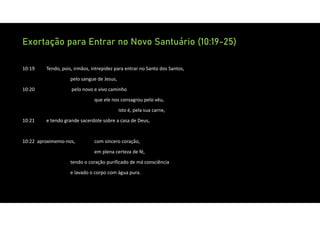 Exortação para Entrar no Novo Santuário (10:19-25)
10:19 Tendo, pois, irmãos, intrepidez para entrar no Santo dos Santos,
pelo sangue de Jesus,
10:20 pelo novo e vivo caminho
que ele nos consagrou pelo véu,
isto é, pela sua carne,
10:21 e tendo grande sacerdote sobre a casa de Deus,
10:22 aproximemo‐nos, com sincero coração,
em plena certeza de fé,
tendo o coração purificado de má consciência
e lavado o corpo com água pura.
 