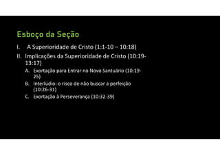 Esboço da Seção
I. A Superioridade de Cristo (1:1‐10 – 10:18)
II. Implicações da Superioridade de Cristo (10:19‐
13:17)
A. Exortação para Entrar no Novo Santuário (10:19‐
25)
B. Interlúdio: o risco de não buscar a perfeição
(10:26‐31)
C. Exortação à Perseverança (10:32‐39)
 