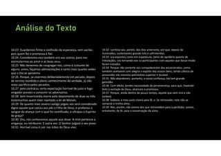 Análise do Texto
10:23 Guardemos firme a confissão da esperança, sem vacilar,
pois quem fez a promessa é fiel.
10:24 Consideremo‐nos também uns aos outros, para nos
estimularmos ao amor e às boas obras.
10:25 Não deixemos de congregar‐nos, como é costume de
alguns; antes, façamos admoestações e tanto mais quanto vedes
que o Dia se aproxima.
10:26 Porque, se vivermos deliberadamente em pecado, depois
de termos recebido o pleno conhecimento da verdade, já não
resta sacrifício pelos pecados;
10:27 pelo contrário, certa expectação horrível de juízo e fogo
vingador prestes a consumir os adversários.
10:28 Sem misericórdia morre pelo depoimento de duas ou três
testemunhas quem tiver rejeitado a lei de Moisés.
10:29 De quanto mais severo castigo julgais vós será considerado
digno aquele que calcou aos pés o Filho de Deus, e profanou o
sangue da aliança com o qual foi santificado, e ultrajou o Espírito
da graça?
10:30 Ora, nós conhecemos aquele que disse: A mim pertence a
vingança; eu retribuirei. E outra vez: O Senhor julgará o seu povo.
10:31 Horrível coisa é cair nas mãos do Deus vivo.
10:32 Lembrai‐vos, porém, dos dias anteriores, em que, depois de
iluminados, sustentastes grande luta e sofrimentos;
10:33 ora expostos como em espetáculo, tanto de opróbrio quanto de
tribulações, ora tornando‐vos co‐participantes com aqueles que desse modo
foram tratados.
10:34 Porque não somente vos compadecestes dos encarcerados, como
também aceitastes com alegria o espólio dos vossos bens, tendo ciência de
possuirdes vós mesmos patrimônio superior e durável.
10:35 Não abandoneis, portanto, a vossa confiança; ela tem grande
galardão.
10:36 Com efeito, tendes necessidade de perseverança, para que, havendo
feito a vontade de Deus, alcanceis a promessa.
10:37 Porque, ainda dentro de pouco tempo, aquele que vem virá e não
tardará;
10:38 todavia, o meu justo viverá pela fé; e: Se retroceder, nele não se
compraz a minha alma.
10:39 Nós, porém, não somos dos que retrocedem para a perdição; somos,
entretanto, da fé, para a conservação da alma.
 