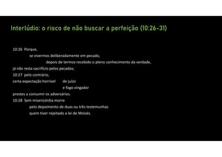 Interlúdio: o risco de não buscar a perfeição (10:26-31)
10:26 Porque,
se vivermos deliberadamente em pecado,
depois de termos recebido o pleno conhecimento da verdade,
já não resta sacrifício pelos pecados;
10:27 pelo contrário,
certa expectação horrível de juízo
e fogo vingador
prestes a consumir os adversários.
10:28 Sem misericórdia morre
pelo depoimento de duas ou três testemunhas
quem tiver rejeitado a lei de Moisés.
 