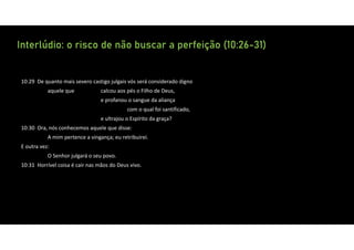 Interlúdio: o risco de não buscar a perfeição (10:26-31)
10:29 De quanto mais severo castigo julgais vós será considerado digno
aquele que calcou aos pés o Filho de Deus,
e profanou o sangue da aliança
com o qual foi santificado,
e ultrajou o Espírito da graça?
10:30 Ora, nós conhecemos aquele que disse:
A mim pertence a vingança; eu retribuirei.
E outra vez:
O Senhor julgará o seu povo.
10:31 Horrível coisa é cair nas mãos do Deus vivo.
 