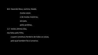 1:1 Havendo Deus, outrora, falado,
muitas vezes
e de muitas maneiras,
aos pais,
pelos profetas,
1:2 nestes últimos dias,
nos falou pelo Filho,
a quem constituiu herdeiro de todas as coisas,
pelo qual também fez o universo.
 