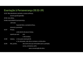Exortação à Perseverança (10:32-39)
10:35 Não abandoneis, portanto, a vossa confiança;
ela tem grande galardão.
10:36 Com efeito,
tendes necessidade de perseverança,
para que,
havendo feito a vontade de Deus,
alcanceis a promessa.
10:37 Porque,
ainda dentro de pouco tempo,
aquele que vem virá
e não tardará;
10:38 todavia, o meu justo viverá pela fé;
e: Se retroceder, nele não se compraz a minha alma.
10:39 Nós, porém, não somos dos que retrocedem para a perdição;
somos, entretanto, da fé,
para a conservação da alma.
 