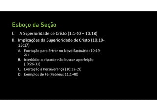 Esboço da Seção
I. A Superioridade de Cristo (1:1‐10 – 10:18)
II. Implicações da Superioridade de Cristo (10:19‐
13:17)
A. Exortação para Entrar no Novo Santuário (10:19‐
25)
B. Interlúdio: o risco de não buscar a perfeição
(10:26‐31)
C. Exortação à Perseverança (10:32‐39)
D. Exemplos de Fé (Hebreus 11:1‐40)
 