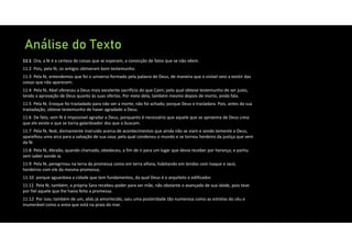 Análise do Texto
11:1 Ora, a fé é a certeza de coisas que se esperam, a convicção de fatos que se não vêem.
11:2 Pois, pela fé, os antigos obtiveram bom testemunho.
11:3 Pela fé, entendemos que foi o universo formado pela palavra de Deus, de maneira que o visível veio a existir das
coisas que não aparecem.
11:4 Pela fé, Abel ofereceu a Deus mais excelente sacrifício do que Caim; pelo qual obteve testemunho de ser justo,
tendo a aprovação de Deus quanto às suas ofertas. Por meio dela, também mesmo depois de morto, ainda fala.
11:5 Pela fé, Enoque foi trasladado para não ver a morte; não foi achado, porque Deus o trasladara. Pois, antes da sua
trasladação, obteve testemunho de haver agradado a Deus.
11:6 De fato, sem fé é impossível agradar a Deus, porquanto é necessário que aquele que se aproxima de Deus creia
que ele existe e que se torna galardoador dos que o buscam.
11:7 Pela fé, Noé, divinamente instruído acerca de acontecimentos que ainda não se viam e sendo temente a Deus,
aparelhou uma arca para a salvação de sua casa; pela qual condenou o mundo e se tornou herdeiro da justiça que vem
da fé.
11:8 Pela fé, Abraão, quando chamado, obedeceu, a fim de ir para um lugar que devia receber por herança; e partiu
sem saber aonde ia.
11:9 Pela fé, peregrinou na terra da promessa como em terra alheia, habitando em tendas com Isaque e Jacó,
herdeiros com ele da mesma promessa;
11:10 porque aguardava a cidade que tem fundamentos, da qual Deus é o arquiteto e edificador.
11:11 Pela fé, também, a própria Sara recebeu poder para ser mãe, não obstante o avançado de sua idade, pois teve
por fiel aquele que lhe havia feito a promessa.
11:12 Por isso, também de um, aliás já amortecido, saiu uma posteridade tão numerosa como as estrelas do céu e
inumerável como a areia que está na praia do mar.
 