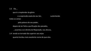1:3 Ele,...
que é o resplendor da glória
e a expressão exata do seu Ser, sustentando
todas as coisas
pela palavra do seu poder,
depois de ter feito a purificação dos pecados,
...assentou-se à direita da Majestade, nas alturas,
1:4 tendo-se tornado tão superior aos anjos
quanto herdou mais excelente nome do que eles.
 
