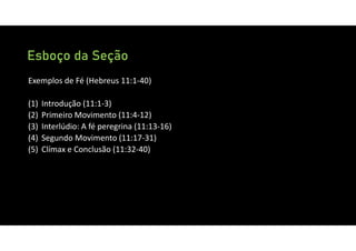 Esboço da Seção
Exemplos de Fé (Hebreus 11:1‐40)
(1) Introdução (11:1‐3)
(2) Primeiro Movimento (11:4‐12)
(3) Interlúdio: A fé peregrina (11:13‐16)
(4) Segundo Movimento (11:17‐31)
(5) Clímax e Conclusão (11:32‐40)
 
