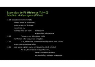Exemplos de Fé (Hebreus 11:1-40)
Interlúdio: A fé peregrina (11:13-16)
11:13 Todos estes morreram na fé,
sem ter obtido as promessas;
vendo‐as, porém, de longe,
e saudando‐as,
e confessando que eram estrangeiros
e peregrinos sobre a terra.
11:14 Porque os que falam desse modo
manifestam estar procurando uma pátria.
11:15 E, se, na verdade, se lembrassem daquela de onde saíram,
teriam oportunidade de voltar.
11:16 Mas, agora, aspiram a uma pátria superior, isto é, celestial.
Por isso, Deus não se envergonha deles,
de ser chamado o seu Deus,
porquanto lhes preparou uma cidade.
 