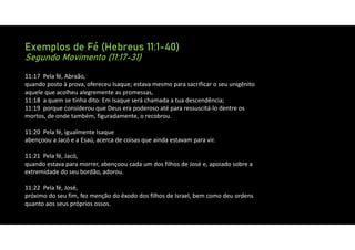 Exemplos de Fé (Hebreus 11:1-40)
Segundo Movimento (11:17-31)
11:17 Pela fé, Abraão,
quando posto à prova, ofereceu Isaque; estava mesmo para sacrificar o seu unigênito
aquele que acolheu alegremente as promessas,
11:18 a quem se tinha dito: Em Isaque será chamada a tua descendência;
11:19 porque considerou que Deus era poderoso até para ressuscitá‐lo dentre os
mortos, de onde também, figuradamente, o recobrou.
11:20 Pela fé, igualmente Isaque
abençoou a Jacó e a Esaú, acerca de coisas que ainda estavam para vir.
11:21 Pela fé, Jacó,
quando estava para morrer, abençoou cada um dos filhos de José e, apoiado sobre a
extremidade do seu bordão, adorou.
11:22 Pela fé, José,
próximo do seu fim, fez menção do êxodo dos filhos de Israel, bem como deu ordens
quanto aos seus próprios ossos.
 