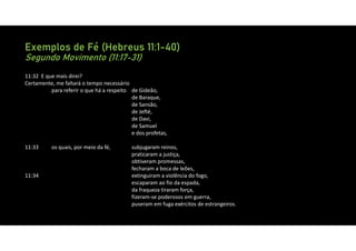 Exemplos de Fé (Hebreus 11:1-40)
Segundo Movimento (11:17-31)
11:32 E que mais direi?
Certamente, me faltará o tempo necessário
para referir o que há a respeito de Gideão,
de Baraque,
de Sansão,
de Jefté,
de Davi,
de Samuel
e dos profetas,
11:33 os quais, por meio da fé, subjugaram reinos,
praticaram a justiça,
obtiveram promessas,
fecharam a boca de leões,
11:34 extinguiram a violência do fogo,
escaparam ao fio da espada,
da fraqueza tiraram força,
fizeram‐se poderosos em guerra,
puseram em fuga exércitos de estrangeiros.
 