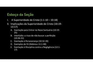 Esboço da Seção
I. A Superioridade de Cristo (1:1‐10 – 10:18)
II. Implicações da Superioridade de Cristo (10:19‐
13:17)
A. Exortação para Entrar no Novo Santuário (10:19‐
25)
B. Interlúdio: o risco de não buscar a perfeição
(10:26‐31)
C. Exortação à Perseverança (10:32‐39)
D. Exemplos de Fé (Hebreus 11:1‐40)
E. Exortação à Disciplina contra a Negligência (12:1‐
17)
 