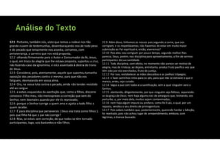 Análise do Texto
12:1 Portanto, também nós, visto que temos a rodear‐nos tão
grande nuvem de testemunhas, desembaraçando‐nos de todo peso
e do pecado que tenazmente nos assedia, corramos, com
perseverança, a carreira que nos está proposta,
12:2 olhando firmemente para o Autor e Consumador da fé, Jesus,
o qual, em troca da alegria que lhe estava proposta, suportou a cruz,
não fazendo caso da ignomínia, e está assentado à destra do trono
de Deus.
12:3 Considerai, pois, atentamente, aquele que suportou tamanha
oposição dos pecadores contra si mesmo, para que não vos
fatigueis, desmaiando em vossa alma.
12:4 Ora, na vossa luta contra o pecado, ainda não tendes resistido
até ao sangue
12:5 e estais esquecidos da exortação que, como a filhos, discorre
convosco: Filho meu, não menosprezes a correção que vem do
Senhor, nem desmaies quando por ele és reprovado;
12:6 porque o Senhor corrige a quem ama e açoita a todo filho a
quem recebe.
12:7 É para disciplina que perseverais ( Deus vos trata como filhos );
pois que filho há que o pai não corrige?
12:8 Mas, se estais sem correção, de que todos se têm tornado
participantes, logo, sois bastardos e não filhos.
12:9 Além disso, tínhamos os nossos pais segundo a carne, que nos
corrigiam, e os respeitávamos; não havemos de estar em muito maior
submissão ao Pai espiritual e, então, viveremos?
12:10 Pois eles nos corrigiam por pouco tempo, segundo melhor lhes
parecia; Deus, porém, nos disciplina para aproveitamento, a fim de sermos
participantes da sua santidade.
12:11 Toda disciplina, com efeito, no momento não parece ser motivo de
alegria, mas de tristeza; ao depois, entretanto, produz fruto pacífico aos que
têm sido por ela exercitados, fruto de justiça.
12:12 Por isso, restabelecei as mãos descaídas e os joelhos trôpegos;
12:13 e fazei caminhos retos para os pés, para que não se extravie o que é
manco; antes, seja curado.
12:14 Segui a paz com todos e a santificação, sem a qual ninguém verá o
Senhor,
12:15 atentando, diligentemente, por que ninguém seja faltoso, separando‐
se da graça de Deus; nem haja alguma raiz de amargura que, brotando, vos
perturbe, e, por meio dela, muitos sejam contaminados;
12:16 nem haja algum impuro ou profano, como foi Esaú, o qual, por um
repasto, vendeu o seu direito de primogenitura.
12:17 Pois sabeis também que, posteriormente, querendo herdar a bênção,
foi rejeitado, pois não achou lugar de arrependimento, embora, com
lágrimas, o tivesse buscado.
 