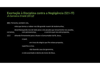 Exortação à Disciplina contra a Negligência (12:1-17)
A Carreira Cristã (12:1,2)
12:1 Portanto, também nós,
visto que temos a rodear‐nos tão grande nuvem de testemunhas,
desembaraçando‐nos de todo peso e do pecado que tenazmente nos assedia,
corramos, com perseverança, a carreira que nos está proposta,
12:2 olhando firmemente para o Autor e Consumador da fé, Jesus,
o qual,
em troca da alegria que lhe estava proposta,
suportou a cruz,
não fazendo caso da ignomínia,
e está assentado à destra do trono de Deus.
 