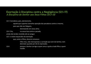 Exortação à Disciplina contra a Negligência (12:1-17)
A Disciplina do Senhor aos Seus Filhos (12:3-13)
12:3 Considerai, pois, atentamente,
aquele que suportou tamanha oposição dos pecadores contra si mesmo,
para que não vos fatigueis,
desmaiando em vossa alma.
12:4 Ora, na vossa luta contra o pecado,
ainda não tendes resistido até ao sangue
12:5 e estais esquecidos da exortação
que, como a filhos, discorre convosco:
Filho meu, não menosprezes a correção que vem do Senhor, nem
desmaies quando por ele és reprovado;
12:6 porque o Senhor corrige a quem ama e açoita a todo filho a quem
recebe.
 