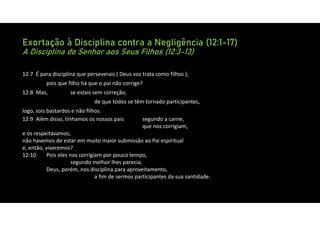 Exortação à Disciplina contra a Negligência (12:1-17)
A Disciplina do Senhor aos Seus Filhos (12:3-13)
12:7 É para disciplina que perseverais ( Deus vos trata como filhos );
pois que filho há que o pai não corrige?
12:8 Mas, se estais sem correção,
de que todos se têm tornado participantes,
logo, sois bastardos e não filhos.
12:9 Além disso, tínhamos os nossos pais segundo a carne,
que nos corrigiam,
e os respeitávamos;
não havemos de estar em muito maior submissão ao Pai espiritual
e, então, viveremos?
12:10 Pois eles nos corrigiam por pouco tempo,
segundo melhor lhes parecia;
Deus, porém, nos disciplina para aproveitamento,
a fim de sermos participantes da sua santidade.
 