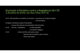 Exortação à Disciplina contra a Negligência (12:1-17)
A Disciplina do Senhor aos Seus Filhos (12:3-13)
12:11 Toda disciplina, com efeito, no momento não parece ser motivo de alegria,
mas de tristeza;
ao depois, entretanto, produz fruto pacífico
aos que têm sido por ela exercitados, fruto de justiça.
12:12 Por isso, restabelecei as mãos descaídas
e os joelhos trôpegos;
12:13 e fazei caminhos retos para os pés,
para que não se extravie o que é manco;
antes, seja curado.
 