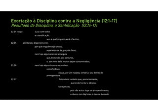 Exortação à Disciplina contra a Negligência (12:1-17)
Resultado da Disciplina, a Santificação (12:14-17)
12:14 Segui a paz com todos
e a santificação,
sem a qual ninguém verá o Senhor,
12:15 atentando, diligentemente,
por que ninguém seja faltoso,
separando‐se da graça de Deus;
nem haja alguma raiz de amargura
que, brotando, vos perturbe,
e, por meio dela, muitos sejam contaminados;
12:16 nem haja algum impuro ou profano,
como foi Esaú,
o qual, por um repasto, vendeu o seu direito de
primogenitura.
12:17 Pois sabeis também que, posteriormente,
querendo herdar a bênção,
foi rejeitado,
pois não achou lugar de arrependimento,
embora, com lágrimas, o tivesse buscado.
 