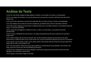 Análise do Texto
12:18 Ora, não tendes chegado ao fogo palpável e ardente, e à escuridão, e às trevas, e à tempestade,
12:19 e ao clangor da trombeta, e ao som de palavras tais, que quantos o ouviram suplicaram que não se lhes
falasse mais,
12:20 pois já não suportavam o que lhes era ordenado: Até um animal, se tocar o monte, será apedrejado.
12:21 Na verdade, de tal modo era horrível o espetáculo, que Moisés disse: Sinto‐me aterrado e trêmulo!
12:22 Mas tendes chegado ao monte Sião e à cidade do Deus vivo, a Jerusalém celestial, e a incontáveis hostes de
anjos, e à universal assembléia
12:23 e igreja dos primogênitos arrolados nos céus, e a Deus, o Juiz de todos, e aos espíritos dos justos
aperfeiçoados,
12:24 e a Jesus, o Mediador da nova aliança, e ao sangue da aspersão que fala coisas superiores ao que fala o
próprio Abel.
12:25 Tende cuidado, não recuseis ao que fala. Pois, se não escaparam aqueles que recusaram ouvir quem,
divinamente, os advertia sobre a terra, muito menos nós, os que nos desviamos daquele que dos céus nos adverte,
12:26 aquele, cuja voz abalou, então, a terra; agora, porém, ele promete, dizendo: Ainda uma vez por todas, farei
abalar não só a terra, mas também o céu.
12:27 Ora, esta palavra: Ainda uma vez por todas significa a remoção dessas coisas abaladas, como tinham sido
feitas, para que as coisas que não são abaladas permaneçam.
12:28 Por isso, recebendo nós um reino inabalável, retenhamos a graça, pela qual sirvamos a Deus de modo
agradável, com reverência e santo temor;
12:29 porque o nosso Deus é fogo consumidor.
 