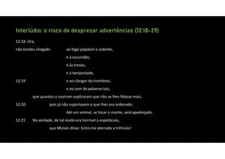 Interlúdio: o risco de desprezar advertências (12:18-29)
12:18 Ora,
não tendes chegado ao fogo palpável e ardente,
e à escuridão,
e às trevas,
e à tempestade,
12:19 e ao clangor da trombeta,
e ao som de palavras tais,
que quantos o ouviram suplicaram que não se lhes falasse mais,
12:20 pois já não suportavam o que lhes era ordenado:
Até um animal, se tocar o monte, será apedrejado.
12:21 Na verdade, de tal modo era horrível o espetáculo,
que Moisés disse: Sinto‐me aterrado e trêmulo!
 