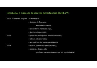 Interlúdio: o risco de desprezar advertências (12:18-29)
12:22 Mas tendes chegado ao monte Sião
e à cidade do Deus vivo,
a Jerusalém celestial,
e a incontáveis hostes de anjos,
e à universal assembléia
12:23 e igreja dos primogênitos arrolados nos céus,
e a Deus, o Juiz de todos,
e aos espíritos dos justos aperfeiçoados,
12:24 e a Jesus, o Mediador da nova aliança,
e ao sangue da aspersão
que fala coisas superiores ao que fala o próprio Abel.
 