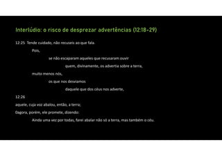Interlúdio: o risco de desprezar advertências (12:18-29)
12:25 Tende cuidado, não recuseis ao que fala.
Pois,
se não escaparam aqueles que recusaram ouvir
quem, divinamente, os advertia sobre a terra,
muito menos nós,
os que nos desviamos
daquele que dos céus nos adverte,
12:26
aquele, cuja voz abalou, então, a terra;
0agora, porém, ele promete, dizendo:
Ainda uma vez por todas, farei abalar não só a terra, mas também o céu.
 