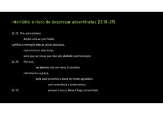 Interlúdio: o risco de desprezar advertências (12:18-29)
12:27 Ora, esta palavra:
Ainda uma vez por todas
significa a remoção dessas coisas abaladas,
como tinham sido feitas,
para que as coisas que não são abaladas permaneçam.
12:28 Por isso,
recebendo nós um reino inabalável,
retenhamos a graça,
pela qual sirvamos a Deus de modo agradável,
com reverência e santo temor;
12:29 porque o nosso Deus é fogo consumidor.
 