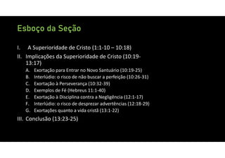 Esboço da Seção
I. A Superioridade de Cristo (1:1‐10 – 10:18)
II. Implicações da Superioridade de Cristo (10:19‐
13:17)
A. Exortação para Entrar no Novo Santuário (10:19‐25)
B. Interlúdio: o risco de não buscar a perfeição (10:26‐31)
C. Exortação à Perseverança (10:32‐39)
D. Exemplos de Fé (Hebreus 11:1‐40)
E. Exortação à Disciplina contra a Negligência (12:1‐17)
F. Interlúdio: o risco de desprezar advertências (12:18‐29)
G. Exortações quanto a vida cristã (13:1‐22)
III. Conclusão (13:23‐25)
 