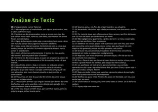 Análise do Texto
13:1 Seja constante o amor fraternal.
13:2 Não negligencieis a hospitalidade, pois alguns, praticando‐a, sem
o saber acolheram anjos.
13:3 Lembrai‐vos dos encarcerados, como se presos com eles; dos
que sofrem maus tratos, como se, com efeito, vós mesmos em pessoa
fôsseis os maltratados.
13:4 Digno de honra entre todos seja o matrimônio, bem como o leito
sem mácula; porque Deus julgará os impuros e adúlteros.
13:5 Seja a vossa vida sem avareza. Contentai‐vos com as coisas que
tendes; porque ele tem dito: De maneira alguma te deixarei, nunca
jamais te abandonarei.
13:6 Assim, afirmemos confiantemente: O Senhor é o meu auxílio,
não temerei; que me poderá fazer o homem?
13:7 Lembrai‐vos dos vossos guias, os quais vos pregaram a palavra de
Deus; e, considerando atentamente o fim da sua vida, imitai a fé que
tiveram.
13:8 Jesus Cristo, ontem e hoje, é o mesmo e o será para sempre.
13:9 Não vos deixeis envolver por doutrinas várias e estranhas,
porquanto o que vale é estar o coração confirmado com graça e não
com alimentos, pois nunca tiveram proveito os que com isto se
preocuparam.
13:10 Possuímos um altar do qual não têm direito de comer os que
ministram no tabernáculo.
13:11 Pois aqueles animais cujo sangue é trazido para dentro do Santo
dos Santos, pelo sumo sacerdote, como oblação pelo pecado, têm o
corpo queimado fora do acampamento.
13:12 Por isso, foi que também Jesus, para santificar o povo, pelo seu
próprio sangue, sofreu fora da porta.
13:13 Saiamos, pois, a ele, fora do arraial, levando o seu vitupério.
13:14 Na verdade, não temos aqui cidade permanente, mas buscamos a que há
de vir.
13:15 Por meio de Jesus, pois, ofereçamos a Deus, sempre, sacrifício de louvor,
que é o fruto de lábios que confessam o seu nome.
13:16 Não negligencieis, igualmente, a prática do bem e a mútua cooperação;
pois, com tais sacrifícios, Deus se compraz.
13:17 Obedecei aos vossos guias e sede submissos para com eles; pois velam
por vossa alma, como quem deve prestar contas, para que façam isto com
alegria e não gemendo; porque isto não aproveita a vós outros.
13:18 Orai por nós, pois estamos persuadidos de termos boa consciência,
desejando em todas as coisas viver condignamente.
13:19 Rogo‐vos, com muito empenho, que assim façais, a fim de que eu vos
seja restituído mais depressa.
13:20 Ora, o Deus da paz, que tornou a trazer dentre os mortos a Jesus, nosso
Senhor, o grande Pastor das ovelhas, pelo sangue da eterna aliança,
13:21 vos aperfeiçoe em todo o bem, para cumprirdes a sua vontade,
operando em vós o que é agradável diante dele, por Jesus Cristo, a quem seja a
glória para todo o sempre. Amém!
13:22 Rogo‐vos ainda, irmãos, que suporteis a presente palavra de exortação;
tanto mais quanto vos escrevi resumidamente.
13:23 Notifico‐vos que o irmão Timóteo foi posto em liberdade; com ele, caso
venha logo, vos verei.
13:24 Saudai todos os vossos guias, bem como todos os santos. Os da Itália vos
saúdam.
13:25 A graça seja com todos vós.
 