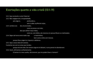 Exortações quanto a vida cristã (13:1-19)
13:1 Seja constante o amor fraternal.
13:2 Não negligencieis a hospitalidade,
pois alguns, praticando‐a,
sem o saber acolheram anjos.
13:3 Lembrai‐vos dos encarcerados,
como se presos com eles;
dos que sofrem maus tratos,
como se, com efeito, vós mesmos em pessoa fôsseis os maltratados.
13:4 Digno de honra entre todos seja o matrimônio,
bem como o leito sem mácula;
porque Deus julgará os impuros e adúlteros.
13:5 Seja a vossa vida sem avareza.
Contentai‐vos com as coisas que tendes;
porque ele tem dito: De maneira alguma te deixarei, nunca jamais te abandonarei.
13:6 Assim, afirmemos confiantemente:
O Senhor é o meu auxílio, não temerei; que me poderá fazer o homem?
 