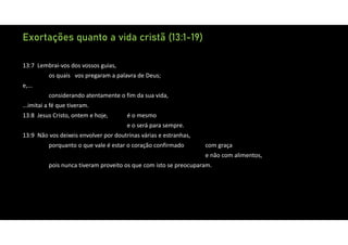 Exortações quanto a vida cristã (13:1-19)
13:7 Lembrai‐vos dos vossos guias,
os quais vos pregaram a palavra de Deus;
e,...
considerando atentamente o fim da sua vida,
...imitai a fé que tiveram.
13:8 Jesus Cristo, ontem e hoje, é o mesmo
e o será para sempre.
13:9 Não vos deixeis envolver por doutrinas várias e estranhas,
porquanto o que vale é estar o coração confirmado com graça
e não com alimentos,
pois nunca tiveram proveito os que com isto se preocuparam.
 