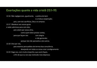 Exortações quanto a vida cristã (13:1-19)
13:16 Não negligencieis, igualmente, a prática do bem
e a mútua cooperação;
pois, com tais sacrifícios, Deus se compraz.
13:17 Obedecei aos vossos guias
e sede submissos para com eles;
pois velam por vossa alma,
como quem deve prestar contas,
para que façam isto com alegria
e não gemendo;
porque isto não aproveita a vós outros.
13:18 Orai por nós,
pois estamos persuadidos de termos boa consciência,
desejando em todas as coisas viver condignamente.
13:19 Rogo‐vos, com muito empenho, que assim façais,
a fim de que eu vos seja restituído mais depressa.
 