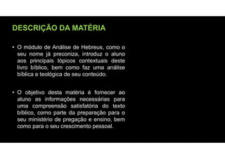 DESCRIÇÃO DA MATÉRIA
• O módulo de Análise de Hebreus, como o
seu nome já preconiza, introduz o aluno
aos principais tópicos contextuais deste
livro bíblico, bem como faz uma análise
bíblica e teológica de seu conteúdo.
• O objetivo desta matéria é fornecer ao
aluno as informações necessárias para
uma compreensão satisfatória do texto
bíblico, como parte da preparação para o
seu ministério de pregação e ensino, bem
como para o seu crescimento pessoal.
 