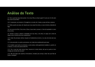 Análise do Texto
1:5 Pois a qual dos anjos disse jamais: Tu és meu Filho, eu hoje te gerei? E outra vez: Eu lhe serei
Pai, e ele me será Filho?
1:6 E, novamente, ao introduzir o Primogênito no mundo, diz: E todos os anjos de Deus o adorem.
1:7 Ainda, quanto aos anjos, diz: Aquele que a seus anjos faz ventos, e a seus ministros, labareda de
fogo;
1:8 mas acerca do Filho: O teu trono, ó Deus, é para todo o sempre; e: Cetro de eqüidade é o cetro
do seu reino.
1:9 Amaste a justiça e odiaste a iniqüidade; por isso, Deus, o teu Deus, te ungiu com o óleo de
alegria como a nenhum dos teus companheiros.
1:10 Ainda: No princípio, Senhor, lançaste os fundamentos da terra, e os céus são obra das tuas
mãos;
1:11 eles perecerão; tu, porém, permaneces; sim, todos eles envelhecerão qual veste;
1:12 também, qual manto, os enrolarás, e, como vestes, serão igualmente mudados; tu, porém, és
o mesmo, e os teus anos jamais terão fim.
1:13 Ora, a qual dos anjos jamais disse: Assenta‐te à minha direita, até que eu ponha os teus
inimigos por estrado dos teus pés?
1:14 Não são todos eles espíritos ministradores, enviados para serviço a favor dos que hão de
herdar a salvação?
 