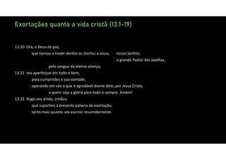 Exortações quanto a vida cristã (13:1-19)
13:20 Ora, o Deus da paz,
que tornou a trazer dentre os mortos a Jesus, nosso Senhor,
o grande Pastor das ovelhas,
pelo sangue da eterna aliança,
13:21 vos aperfeiçoe em todo o bem,
para cumprirdes a sua vontade,
operando em vós o que é agradável diante dele, por Jesus Cristo,
a quem seja a glória para todo o sempre. Amém!
13:22 Rogo‐vos ainda, irmãos,
que suporteis a presente palavra de exortação;
tanto mais quanto vos escrevi resumidamente.
 