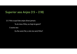 Superior aos Anjos (1:5 – 2:18)
1:5 Pois a qual dos anjos disse jamais:
Tu és meu Filho, eu hoje te gerei?
E outra vez:
Eu lhe serei Pai, e ele me será Filho?
 