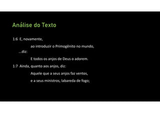 Análise do Texto
1:6 E, novamente,
ao introduzir o Primogênito no mundo,
...diz:
E todos os anjos de Deus o adorem.
1:7 Ainda, quanto aos anjos, diz:
Aquele que a seus anjos faz ventos,
e a seus ministros, labareda de fogo;
 