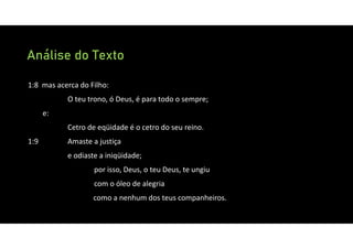 Análise do Texto
1:8 mas acerca do Filho:
O teu trono, ó Deus, é para todo o sempre;
e:
Cetro de eqüidade é o cetro do seu reino.
1:9 Amaste a justiça
e odiaste a iniqüidade;
por isso, Deus, o teu Deus, te ungiu
com o óleo de alegria
como a nenhum dos teus companheiros.
 
