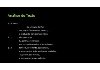 Análise do Texto
1:10 Ainda:
No princípio, Senhor,
lançaste os fundamentos da terra,
e os céus são obra das tuas mãos;
1:11 eles perecerão;
tu, porém, permaneces;
sim, todos eles envelhecerão qual veste;
1:12 também, qual manto, os enrolarás,
e, como vestes, serão igualmente mudados;
tu, porém, és o mesmo,
e os teus anos jamais terão fim.
 