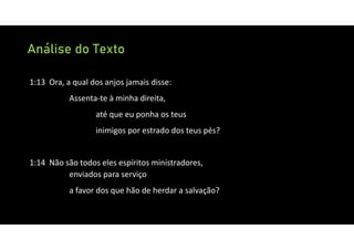 Análise do Texto
1:13 Ora, a qual dos anjos jamais disse:
Assenta‐te à minha direita,
até que eu ponha os teus
inimigos por estrado dos teus pés?
1:14 Não são todos eles espíritos ministradores,
enviados para serviço
a favor dos que hão de herdar a salvação?
 
