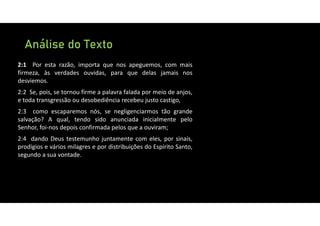 Análise do Texto
2:1 Por esta razão, importa que nos apeguemos, com mais
firmeza, às verdades ouvidas, para que delas jamais nos
desviemos.
2:2 Se, pois, se tornou firme a palavra falada por meio de anjos,
e toda transgressão ou desobediência recebeu justo castigo,
2:3 como escaparemos nós, se negligenciarmos tão grande
salvação? A qual, tendo sido anunciada inicialmente pelo
Senhor, foi‐nos depois confirmada pelos que a ouviram;
2:4 dando Deus testemunho juntamente com eles, por sinais,
prodígios e vários milagres e por distribuições do Espírito Santo,
segundo a sua vontade.
 